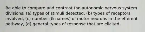 Be able to compare and contrast the autonomic nervous system divisions: (a) types of stimuli detected, (b) types of receptors involved, (c) number (& names) of motor neurons in the efferent pathway, (d) general types of response that are elicited.