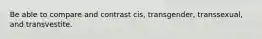 Be able to compare and contrast cis, transgender, transsexual, and transvestite.