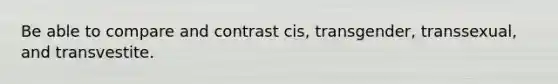 Be able to compare and contrast cis, transgender, transsexual, and transvestite.