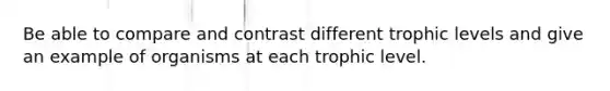 Be able to compare and contrast different trophic levels and give an example of organisms at each trophic level.