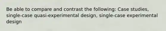 Be able to compare and contrast the following: Case studies, single-case quasi-experimental design, single-case experimental design