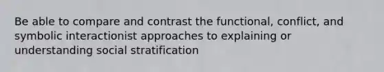 Be able to compare and contrast the functional, conflict, and symbolic interactionist approaches to explaining or understanding social stratification