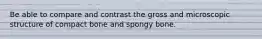 Be able to compare and contrast the gross and microscopic structure of compact bone and spongy bone.