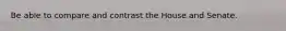 Be able to compare and contrast the House and Senate.