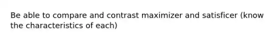 Be able to compare and contrast maximizer and satisficer (know the characteristics of each)