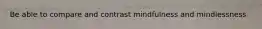 Be able to compare and contrast mindfulness and mindlessness