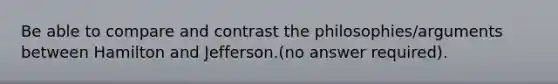 Be able to compare and contrast the philosophies/arguments between Hamilton and Jefferson.(no answer required).