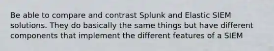 Be able to compare and contrast Splunk and Elastic SIEM solutions. They do basically the same things but have different components that implement the different features of a SIEM