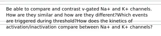 Be able to compare and contrast v-gated Na+ and K+ channels. How are they similar and how are they different?Which events are triggered during threshold?How does the kinetics of activation/inactivation compare between Na+ and K+ channels?