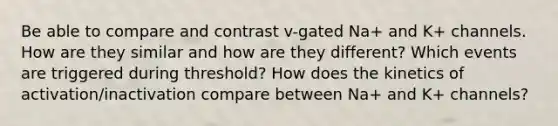 Be able to compare and contrast v-gated Na+ and K+ channels. How are they similar and how are they different? Which events are triggered during threshold? How does the kinetics of activation/inactivation compare between Na+ and K+ channels?