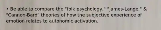 • Be able to compare the "folk psychology," "James-Lange," & "Cannon-Bard" theories of how the subjective experience of emotion relates to autonomic activation.