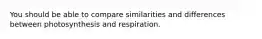 You should be able to compare similarities and differences between photosynthesis and respiration.