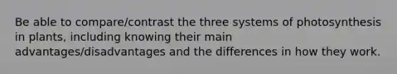 Be able to compare/contrast the three systems of photosynthesis in plants, including knowing their main advantages/disadvantages and the differences in how they work.