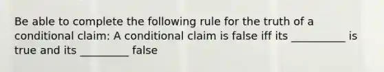 Be able to complete the following rule for the truth of a conditional claim: A conditional claim is false iff its __________ is true and its _________ false