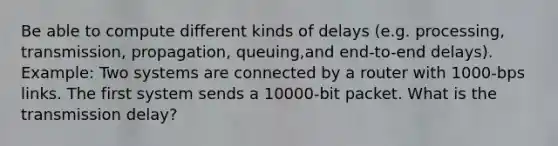 Be able to compute different kinds of delays (e.g. processing, transmission, propagation, queuing,and end-to-end delays). Example: Two systems are connected by a router with 1000-bps links. The first system sends a 10000-bit packet. What is the transmission delay?