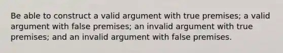 Be able to construct a valid argument with true premises; a valid argument with false premises; an invalid argument with true premises; and an invalid argument with false premises.