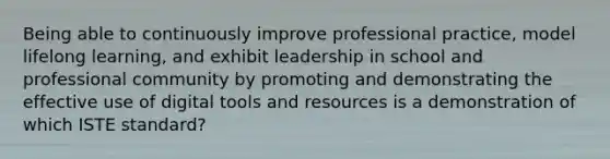 Being able to continuously improve professional practice, model lifelong learning, and exhibit leadership in school and professional community by promoting and demonstrating the effective use of digital tools and resources is a demonstration of which ISTE standard?