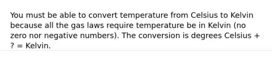 You must be able to convert temperature from Celsius to Kelvin because all the gas laws require temperature be in Kelvin (no zero nor negative numbers). The conversion is degrees Celsius + ? = Kelvin.