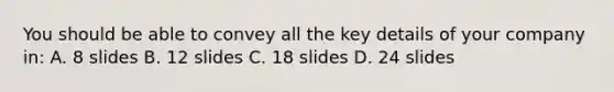 You should be able to convey all the key details of your company in: A. 8 slides B. 12 slides C. 18 slides D. 24 slides