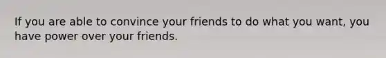 If you are able to convince your friends to do what you want, you have power over your friends.