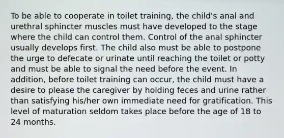 To be able to cooperate in toilet training, the child's anal and urethral sphincter muscles must have developed to the stage where the child can control them. Control of the anal sphincter usually develops first. The child also must be able to postpone the urge to defecate or urinate until reaching the toilet or potty and must be able to signal the need before the event. In addition, before toilet training can occur, the child must have a desire to please the caregiver by holding feces and urine rather than satisfying his/her own immediate need for gratification. This level of maturation seldom takes place before the age of 18 to 24 months.