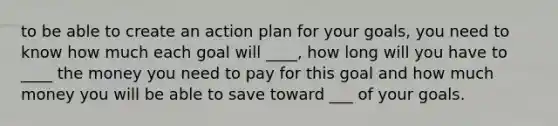 to be able to create an action plan for your goals, you need to know how much each goal will ____, how long will you have to ____ the money you need to pay for this goal and how much money you will be able to save toward ___ of your goals.