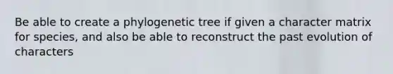 Be able to create a phylogenetic tree if given a character matrix for species, and also be able to reconstruct the past evolution of characters