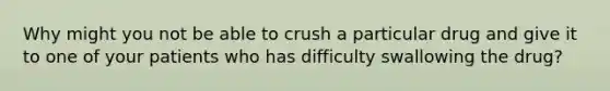 Why might you not be able to crush a particular drug and give it to one of your patients who has difficulty swallowing the drug?