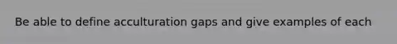 Be able to define acculturation gaps and give examples of each