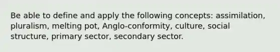 Be able to define and apply the following concepts: assimilation, pluralism, melting pot, Anglo-conformity, culture, social structure, primary sector, secondary sector.