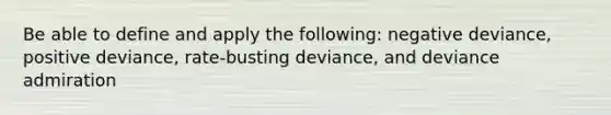 Be able to define and apply the following: negative deviance, positive deviance, rate-busting deviance, and deviance admiration