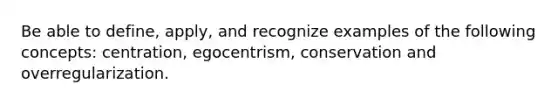 Be able to define, apply, and recognize examples of the following concepts: centration, egocentrism, conservation and overregularization.