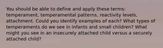 You should be able to define and apply these terms: temperament, temperamental patterns, reactivity levels, attachment. Could you identify examples of each? What types of temperaments do we see in infants and small children? What might you see in an insecurely attached child versus a securely attached child?