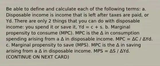 Be able to define and calculate each of the following terms: a. Disposable income is income that is left after taxes are paid, or Yd. There are only 2 things that you can do with disposable income: you spend it or save it, Yd = c + s. b. Marginal propensity to consume (MPC). MPC is the Δ in consumption spending arising from a Δ in disposable income. MPC = ΔC / ΔYd. c. Marginal propensity to save (MPS). MPC is the Δ in saving arising from a Δ in disposable income. MPS = ΔS / ΔYd. (CONTINUE ON NEXT CARD)