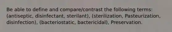 Be able to define and compare/contrast the following terms: (antiseptic, disinfectant, sterilant), (sterilization, Pasteurization, disinfection), (bacteriostatic, bactericidal), Preservation.