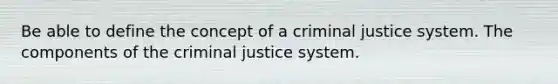 Be able to define the concept of a criminal justice system. The components of the criminal justice system.