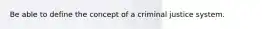 Be able to define the concept of a criminal justice system.