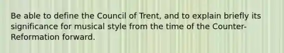 Be able to define the Council of Trent, and to explain briefly its significance for musical style from the time of the Counter-Reformation forward.