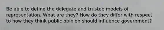 Be able to define the delegate and trustee models of representation. What are they? How do they differ with respect to how they think public opinion should influence government?