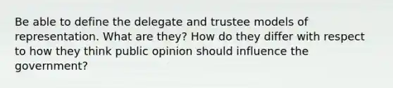 Be able to define the delegate and trustee models of representation. What are they? How do they differ with respect to how they think public opinion should influence the government?