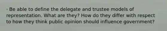 · Be able to define the delegate and trustee models of representation. What are they? How do they differ with respect to how they think public opinion should influence government?