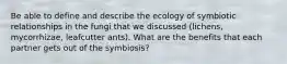 Be able to define and describe the ecology of symbiotic relationships in the fungi that we discussed (lichens, mycorrhizae, leafcutter ants). What are the benefits that each partner gets out of the symbiosis?