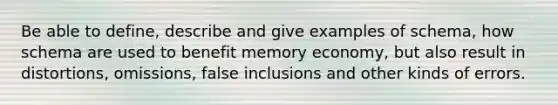 Be able to define, describe and give examples of schema, how schema are used to benefit memory economy, but also result in distortions, omissions, false inclusions and other kinds of errors.