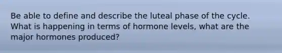 Be able to define and describe the luteal phase of the cycle. What is happening in terms of hormone levels, what are the major hormones produced?