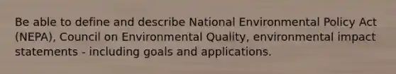 Be able to define and describe National Environmental Policy Act (NEPA), Council on Environmental Quality, environmental impact statements - including goals and applications.