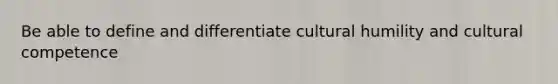 Be able to define and differentiate cultural humility and cultural competence