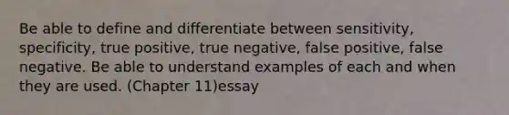 Be able to define and differentiate between sensitivity, specificity, true positive, true negative, false positive, false negative. Be able to understand examples of each and when they are used. (Chapter 11)essay