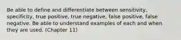 Be able to define and differentiate between sensitivity, specificity, true positive, true negative, false positive, false negative. Be able to understand examples of each and when they are used. (Chapter 11)