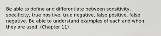 Be able to define and differentiate between sensitivity, specificity, true positive, true negative, false positive, false negative. Be able to understand examples of each and when they are used. (Chapter 11)