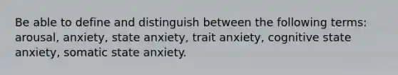 Be able to define and distinguish between the following terms: arousal, anxiety, state anxiety, trait anxiety, cognitive state anxiety, somatic state anxiety.